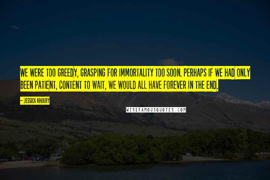 Jessica Khoury Quotes: We were too greedy, grasping for immortality too soon. Perhaps if we had only been patient, content to wait, we would all have forever in the end.