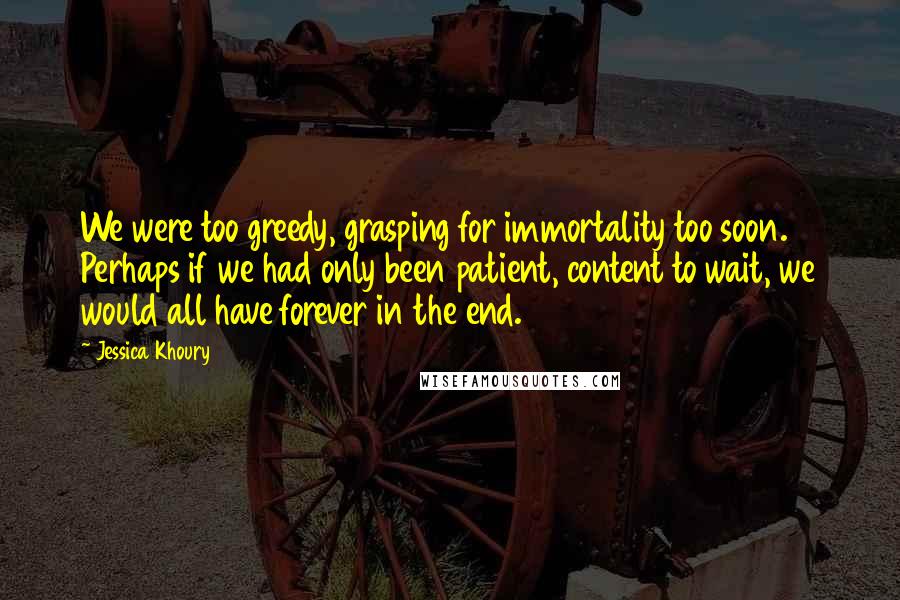 Jessica Khoury Quotes: We were too greedy, grasping for immortality too soon. Perhaps if we had only been patient, content to wait, we would all have forever in the end.