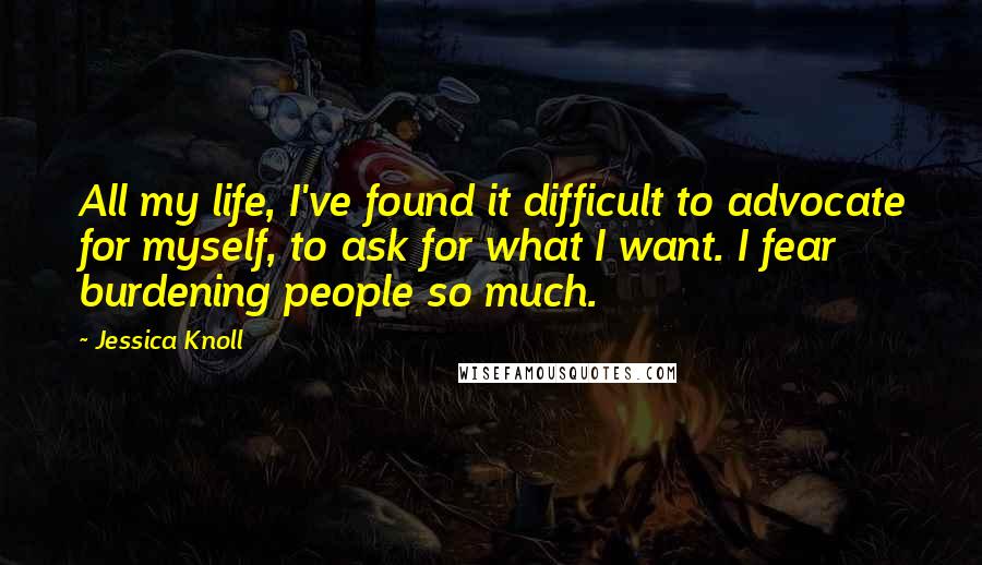 Jessica Knoll Quotes: All my life, I've found it difficult to advocate for myself, to ask for what I want. I fear burdening people so much.