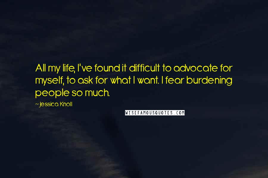 Jessica Knoll Quotes: All my life, I've found it difficult to advocate for myself, to ask for what I want. I fear burdening people so much.