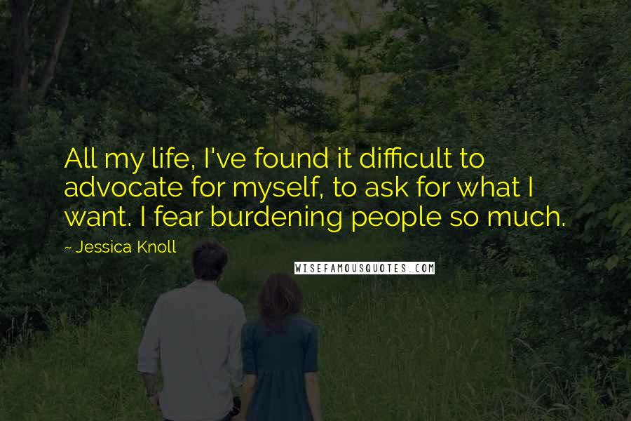 Jessica Knoll Quotes: All my life, I've found it difficult to advocate for myself, to ask for what I want. I fear burdening people so much.