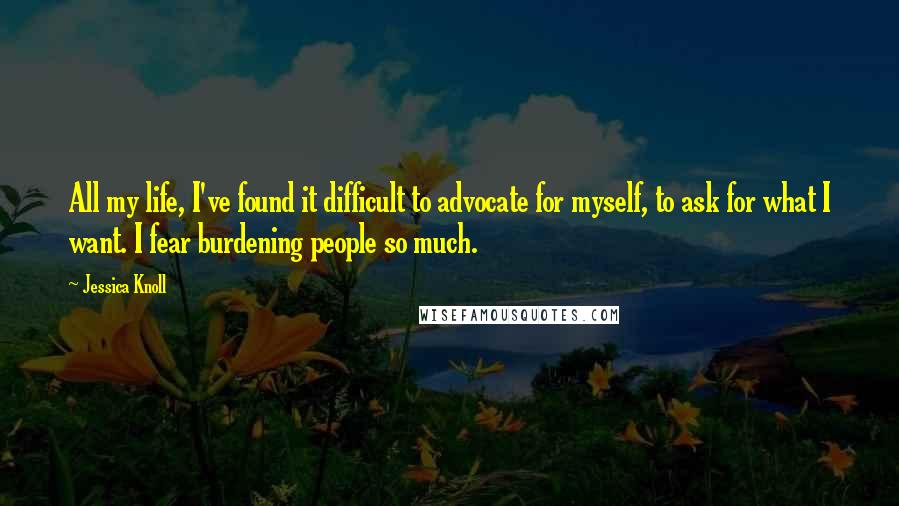 Jessica Knoll Quotes: All my life, I've found it difficult to advocate for myself, to ask for what I want. I fear burdening people so much.