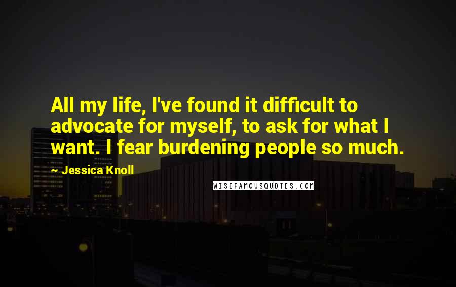 Jessica Knoll Quotes: All my life, I've found it difficult to advocate for myself, to ask for what I want. I fear burdening people so much.