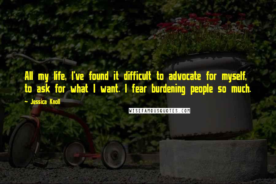 Jessica Knoll Quotes: All my life, I've found it difficult to advocate for myself, to ask for what I want. I fear burdening people so much.