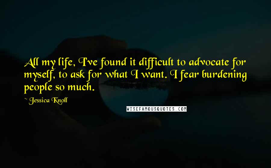 Jessica Knoll Quotes: All my life, I've found it difficult to advocate for myself, to ask for what I want. I fear burdening people so much.