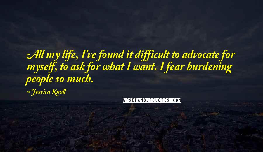 Jessica Knoll Quotes: All my life, I've found it difficult to advocate for myself, to ask for what I want. I fear burdening people so much.