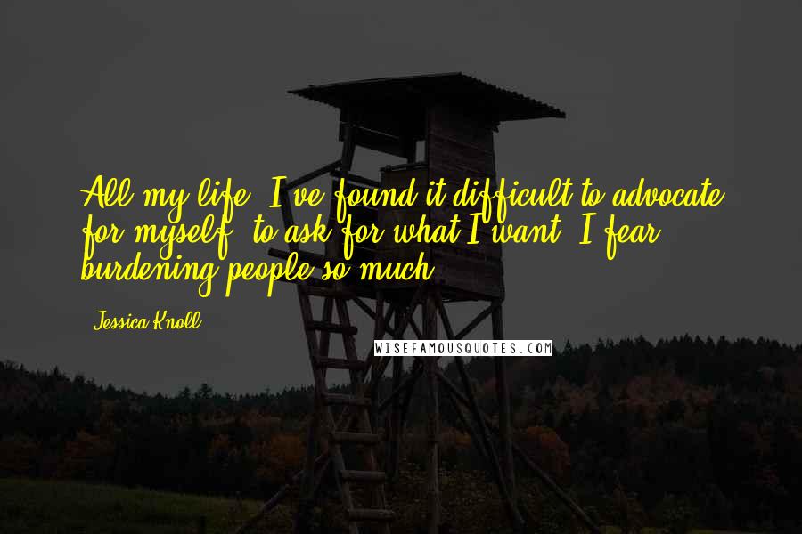 Jessica Knoll Quotes: All my life, I've found it difficult to advocate for myself, to ask for what I want. I fear burdening people so much.