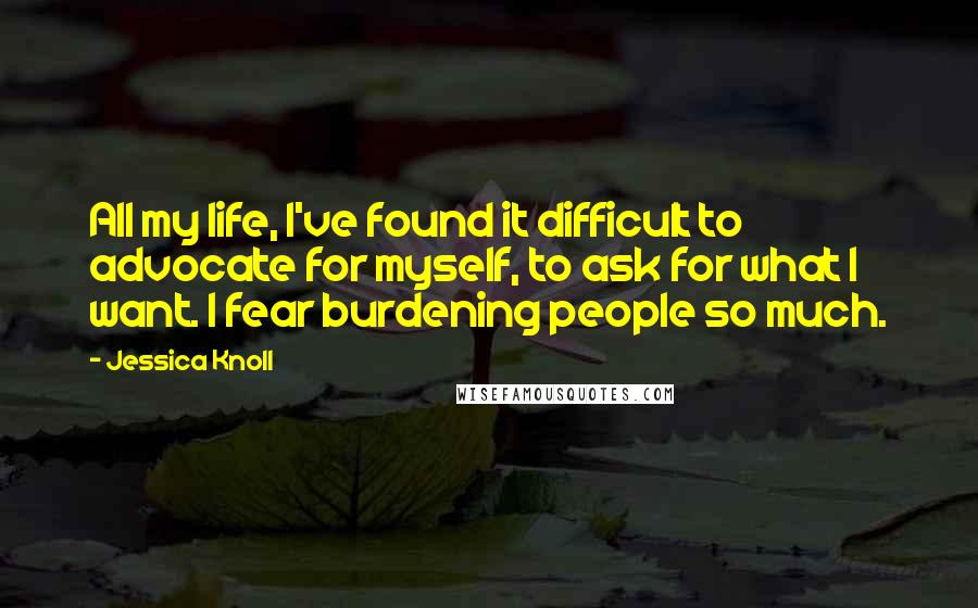 Jessica Knoll Quotes: All my life, I've found it difficult to advocate for myself, to ask for what I want. I fear burdening people so much.