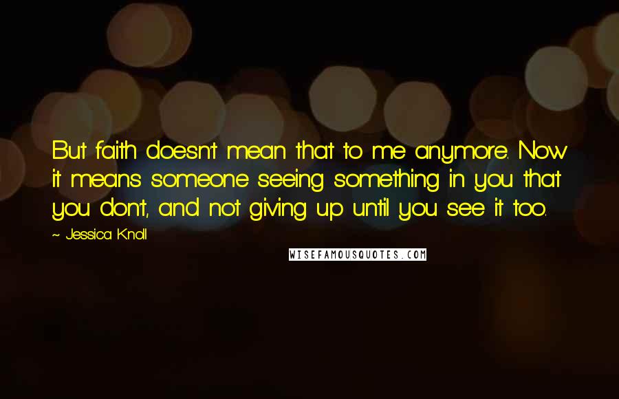 Jessica Knoll Quotes: But faith doesn't mean that to me anymore. Now it means someone seeing something in you that you don't, and not giving up until you see it too.