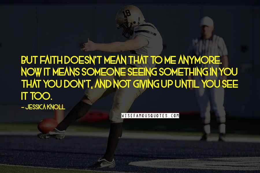 Jessica Knoll Quotes: But faith doesn't mean that to me anymore. Now it means someone seeing something in you that you don't, and not giving up until you see it too.