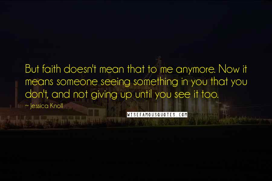 Jessica Knoll Quotes: But faith doesn't mean that to me anymore. Now it means someone seeing something in you that you don't, and not giving up until you see it too.