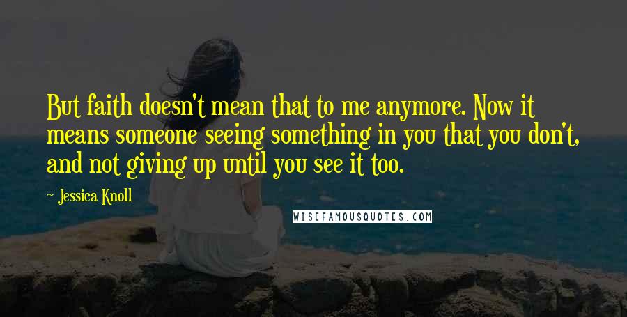 Jessica Knoll Quotes: But faith doesn't mean that to me anymore. Now it means someone seeing something in you that you don't, and not giving up until you see it too.