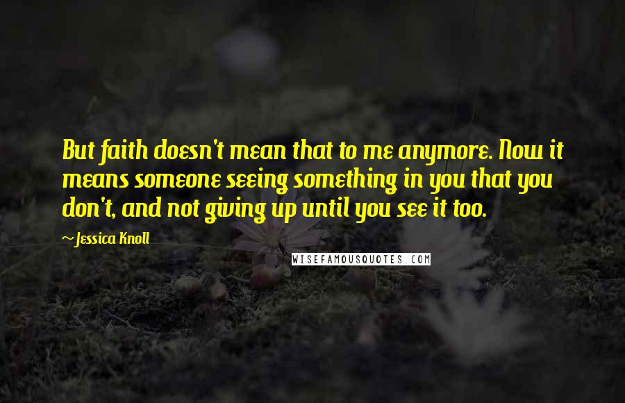Jessica Knoll Quotes: But faith doesn't mean that to me anymore. Now it means someone seeing something in you that you don't, and not giving up until you see it too.
