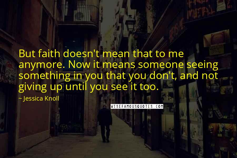 Jessica Knoll Quotes: But faith doesn't mean that to me anymore. Now it means someone seeing something in you that you don't, and not giving up until you see it too.