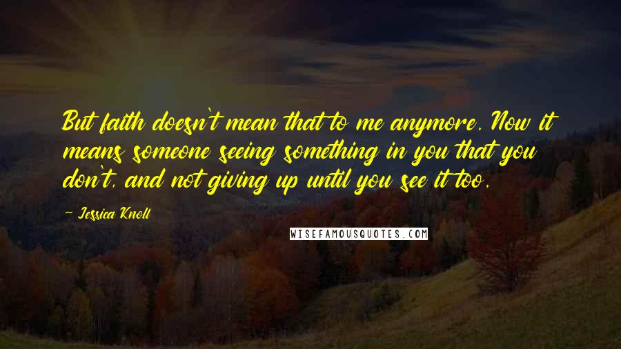 Jessica Knoll Quotes: But faith doesn't mean that to me anymore. Now it means someone seeing something in you that you don't, and not giving up until you see it too.