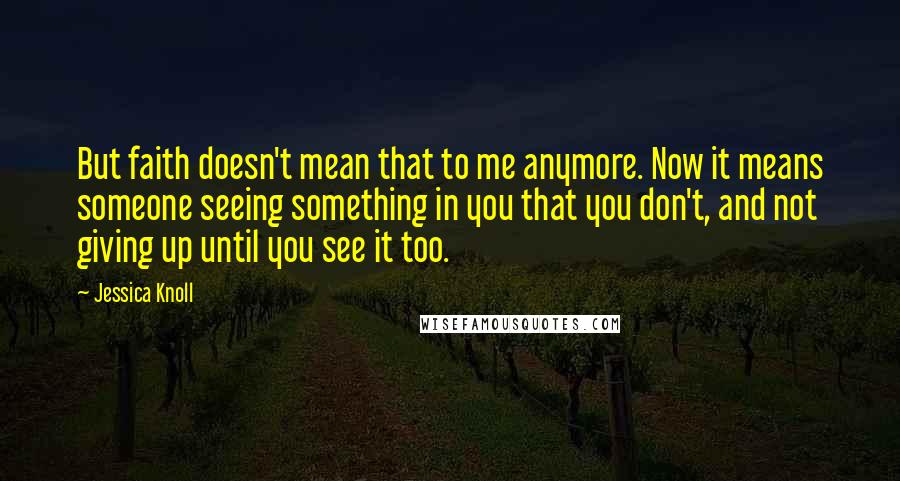 Jessica Knoll Quotes: But faith doesn't mean that to me anymore. Now it means someone seeing something in you that you don't, and not giving up until you see it too.