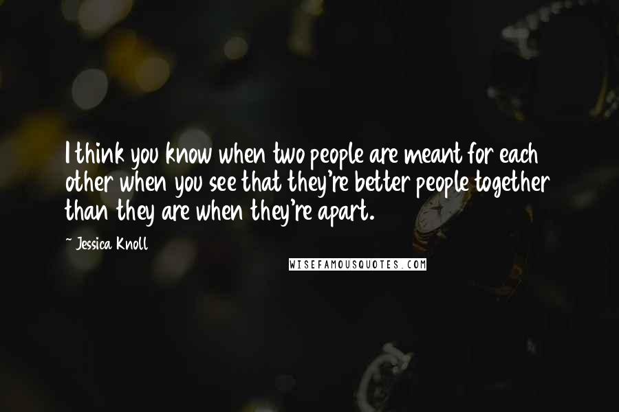 Jessica Knoll Quotes: I think you know when two people are meant for each other when you see that they're better people together than they are when they're apart.