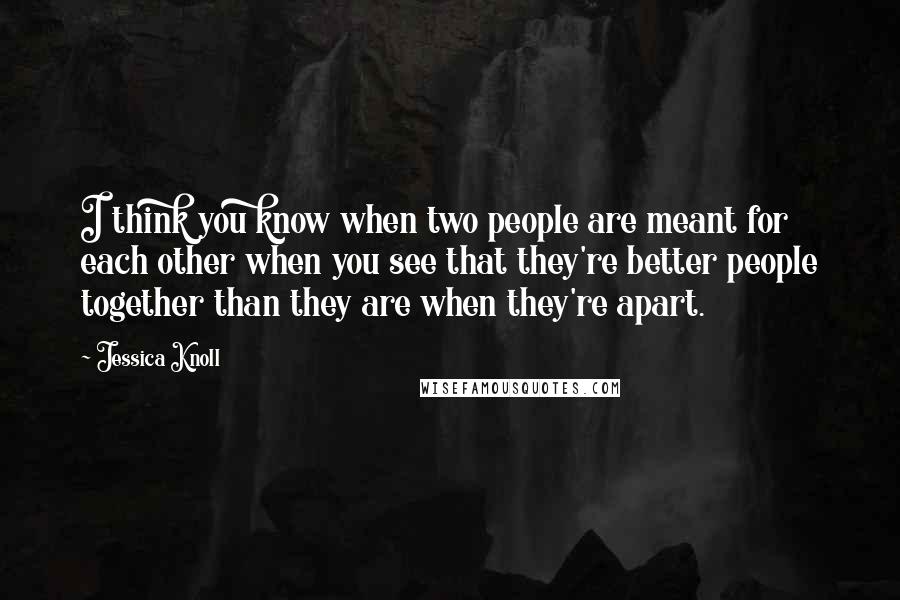 Jessica Knoll Quotes: I think you know when two people are meant for each other when you see that they're better people together than they are when they're apart.