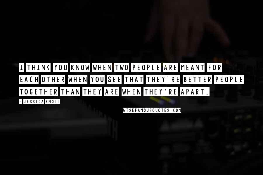 Jessica Knoll Quotes: I think you know when two people are meant for each other when you see that they're better people together than they are when they're apart.