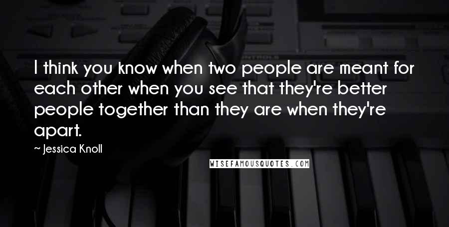 Jessica Knoll Quotes: I think you know when two people are meant for each other when you see that they're better people together than they are when they're apart.