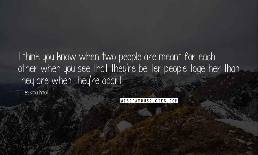 Jessica Knoll Quotes: I think you know when two people are meant for each other when you see that they're better people together than they are when they're apart.