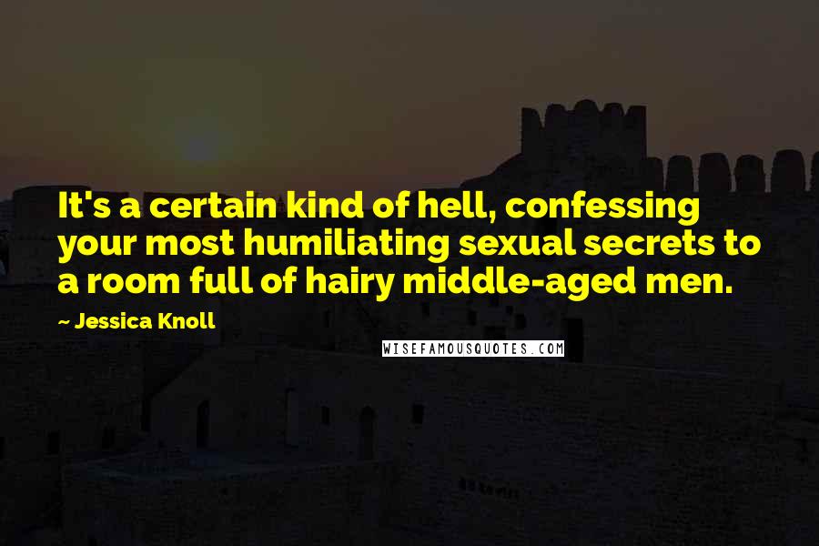 Jessica Knoll Quotes: It's a certain kind of hell, confessing your most humiliating sexual secrets to a room full of hairy middle-aged men.