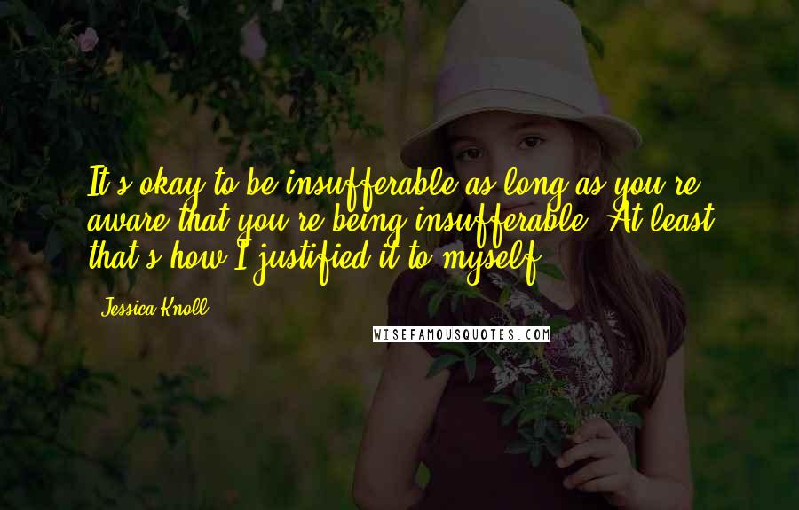 Jessica Knoll Quotes: It's okay to be insufferable as long as you're aware that you're being insufferable. At least that's how I justified it to myself.