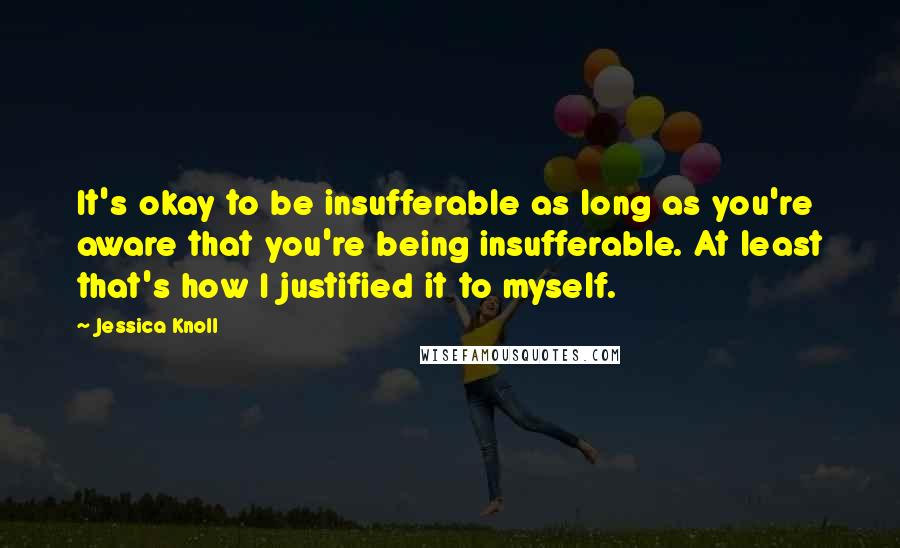 Jessica Knoll Quotes: It's okay to be insufferable as long as you're aware that you're being insufferable. At least that's how I justified it to myself.