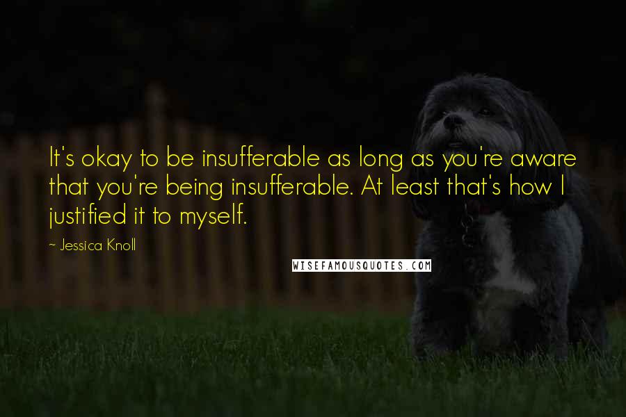 Jessica Knoll Quotes: It's okay to be insufferable as long as you're aware that you're being insufferable. At least that's how I justified it to myself.