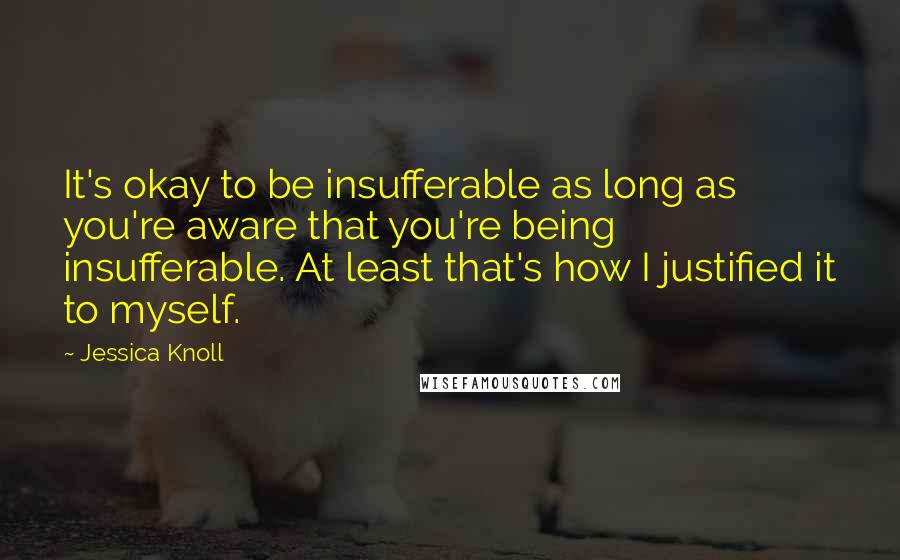 Jessica Knoll Quotes: It's okay to be insufferable as long as you're aware that you're being insufferable. At least that's how I justified it to myself.
