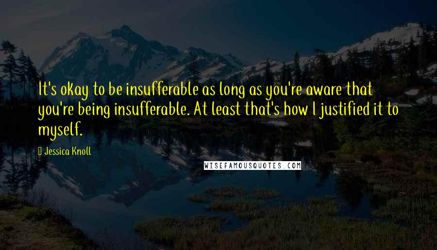 Jessica Knoll Quotes: It's okay to be insufferable as long as you're aware that you're being insufferable. At least that's how I justified it to myself.