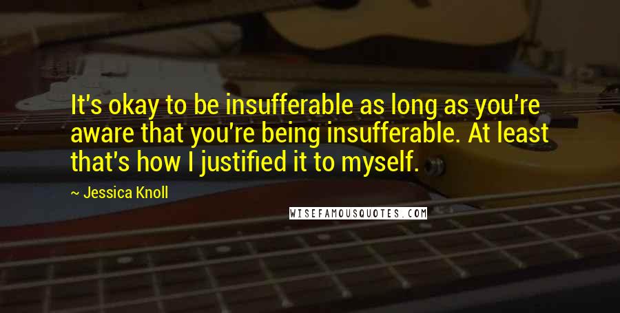 Jessica Knoll Quotes: It's okay to be insufferable as long as you're aware that you're being insufferable. At least that's how I justified it to myself.