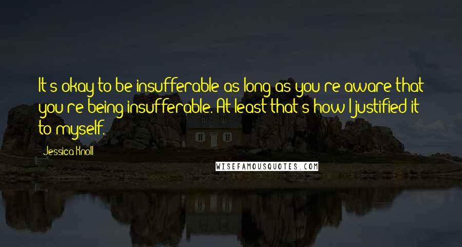 Jessica Knoll Quotes: It's okay to be insufferable as long as you're aware that you're being insufferable. At least that's how I justified it to myself.