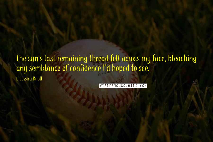 Jessica Knoll Quotes: the sun's last remaining thread fell across my face, bleaching any semblance of confidence I'd hoped to see.