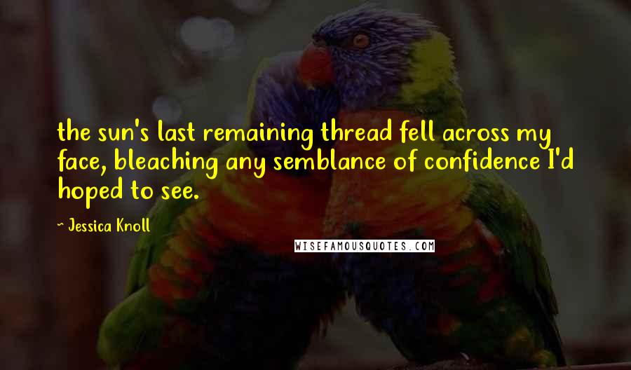 Jessica Knoll Quotes: the sun's last remaining thread fell across my face, bleaching any semblance of confidence I'd hoped to see.