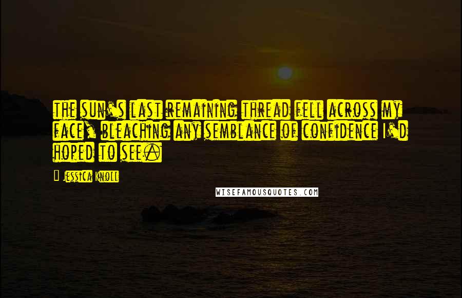 Jessica Knoll Quotes: the sun's last remaining thread fell across my face, bleaching any semblance of confidence I'd hoped to see.