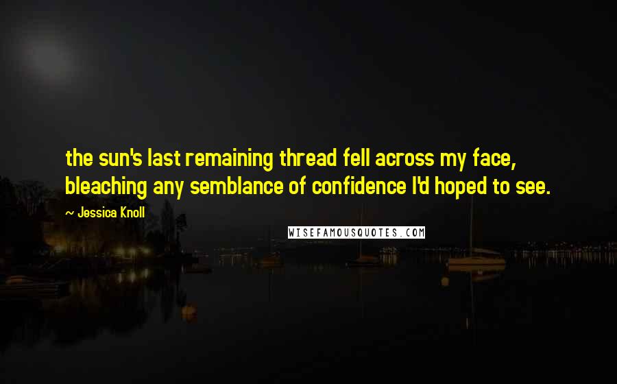 Jessica Knoll Quotes: the sun's last remaining thread fell across my face, bleaching any semblance of confidence I'd hoped to see.