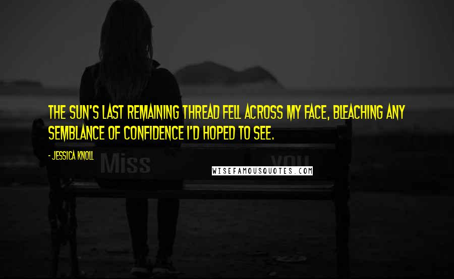 Jessica Knoll Quotes: the sun's last remaining thread fell across my face, bleaching any semblance of confidence I'd hoped to see.