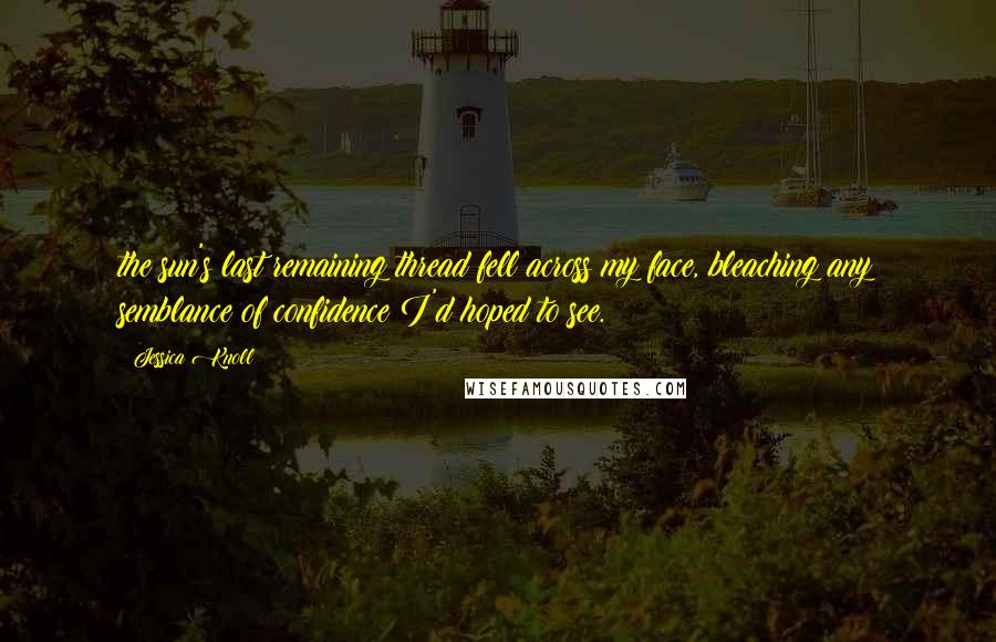 Jessica Knoll Quotes: the sun's last remaining thread fell across my face, bleaching any semblance of confidence I'd hoped to see.