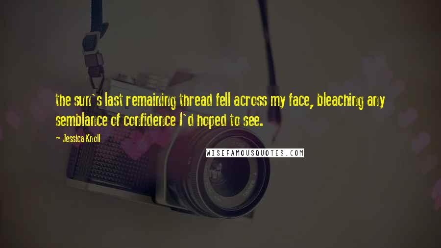 Jessica Knoll Quotes: the sun's last remaining thread fell across my face, bleaching any semblance of confidence I'd hoped to see.