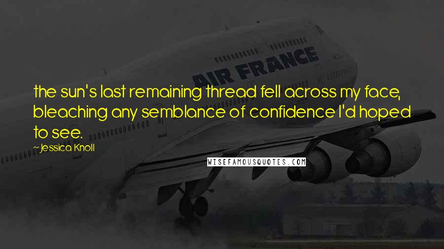 Jessica Knoll Quotes: the sun's last remaining thread fell across my face, bleaching any semblance of confidence I'd hoped to see.