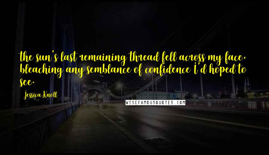 Jessica Knoll Quotes: the sun's last remaining thread fell across my face, bleaching any semblance of confidence I'd hoped to see.