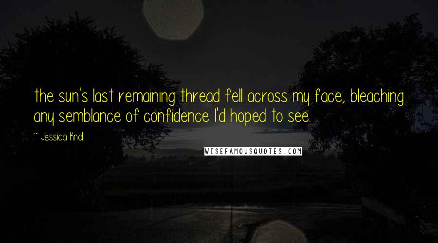 Jessica Knoll Quotes: the sun's last remaining thread fell across my face, bleaching any semblance of confidence I'd hoped to see.