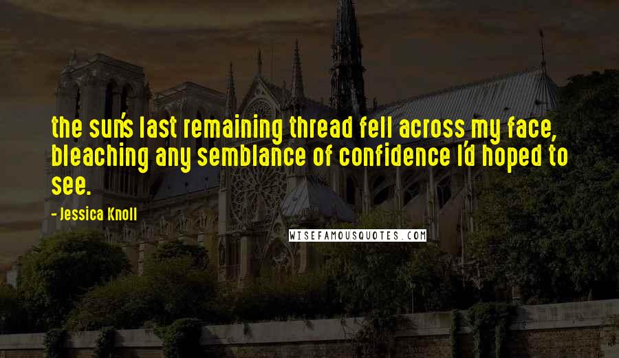 Jessica Knoll Quotes: the sun's last remaining thread fell across my face, bleaching any semblance of confidence I'd hoped to see.