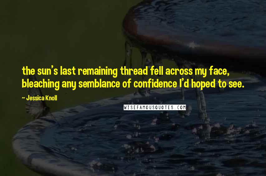 Jessica Knoll Quotes: the sun's last remaining thread fell across my face, bleaching any semblance of confidence I'd hoped to see.