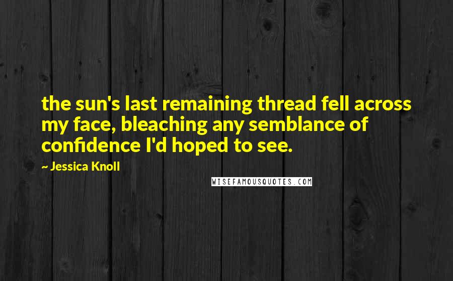 Jessica Knoll Quotes: the sun's last remaining thread fell across my face, bleaching any semblance of confidence I'd hoped to see.