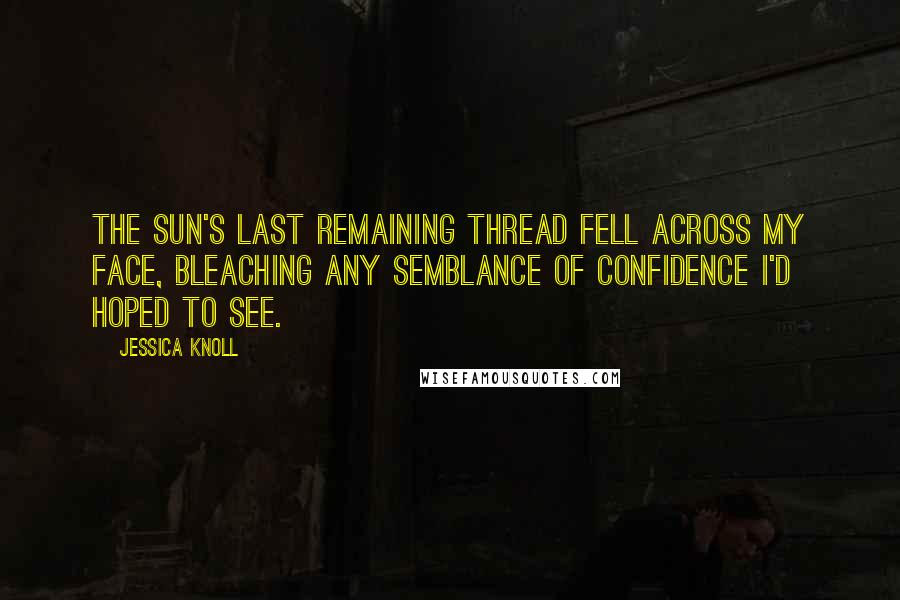 Jessica Knoll Quotes: the sun's last remaining thread fell across my face, bleaching any semblance of confidence I'd hoped to see.