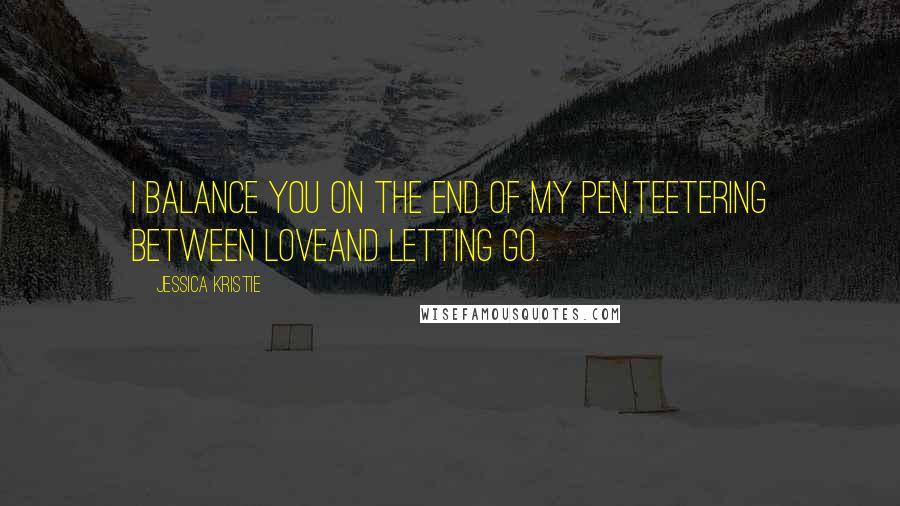 Jessica Kristie Quotes: I balance you on the end of my pen.Teetering between loveand letting go.