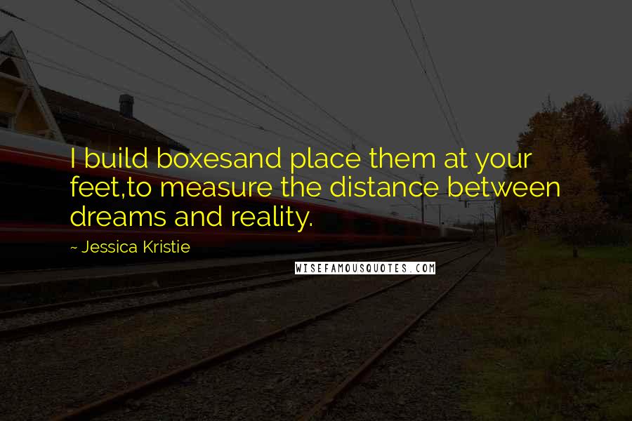 Jessica Kristie Quotes: I build boxesand place them at your feet,to measure the distance between dreams and reality.