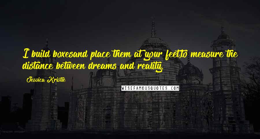 Jessica Kristie Quotes: I build boxesand place them at your feet,to measure the distance between dreams and reality.